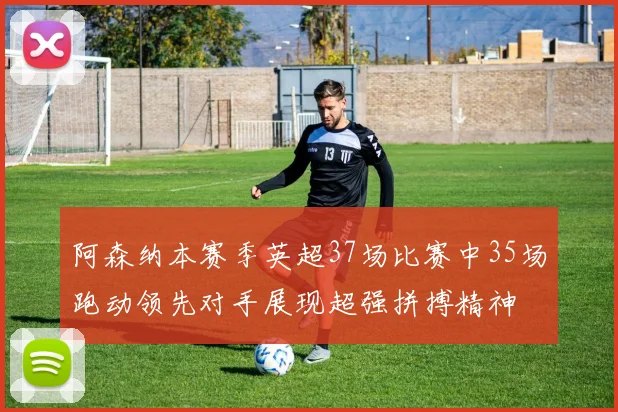 阿森纳本赛季英超37场比赛中35场跑动领先对手展现超强拼搏精神