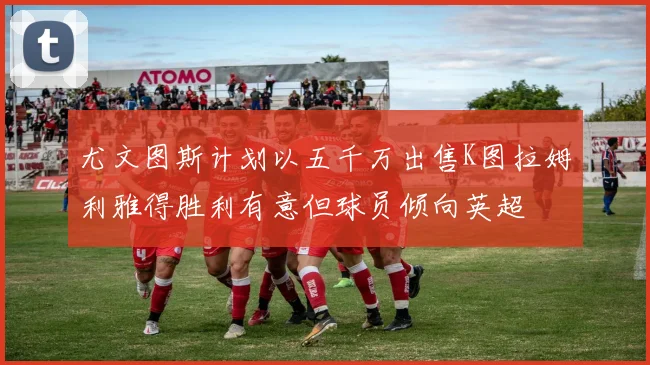 尤文图斯计划以五千万出售K图拉姆利雅得胜利有意但球员倾向英超