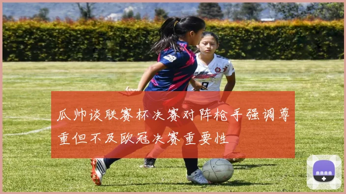 瓜帅谈联赛杯决赛对阵枪手强调尊重但不及欧冠决赛重要性