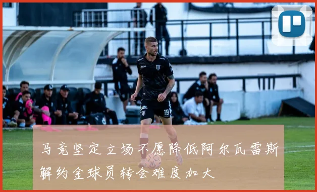 马竞坚定立场不愿降低阿尔瓦雷斯解约金球员转会难度加大