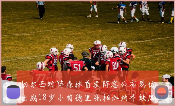 切尔西对阵森林首发阵容公布恩佐出战18岁小将德里亮相加纳乔缺席