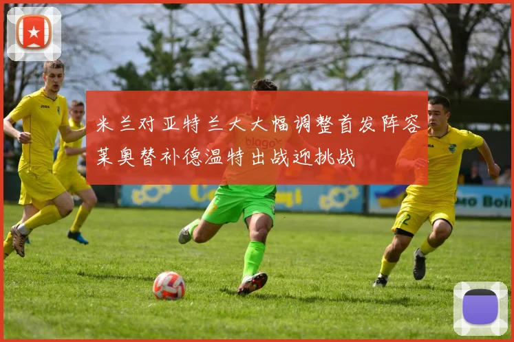 米兰对亚特兰大大幅调整首发阵容莱奥替补德温特出战迎挑战