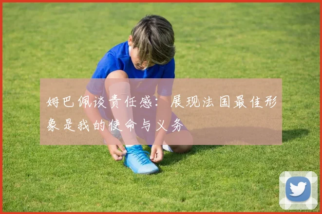 姆巴佩谈责任感：展现法国最佳形象是我的使命与义务