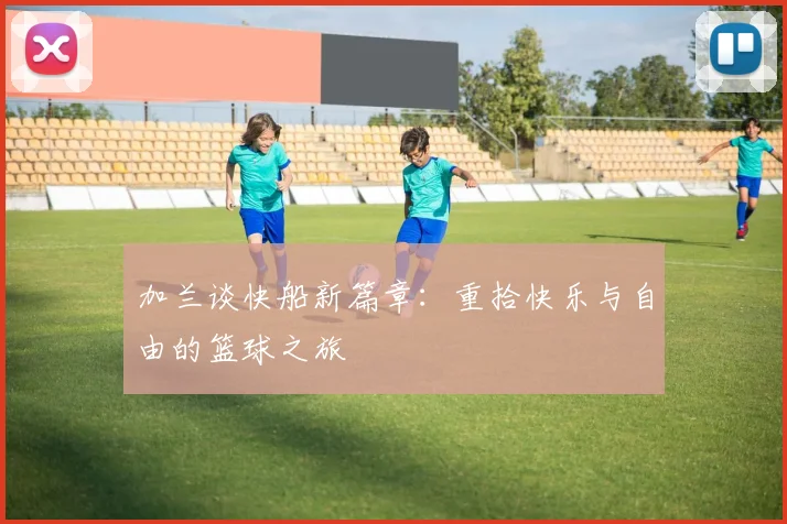 加兰谈快船新篇章：重拾快乐与自由的篮球之旅