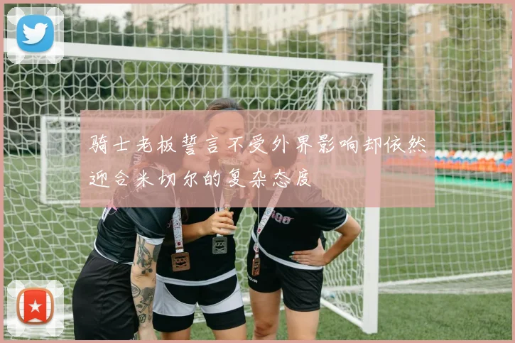 骑士老板誓言不受外界影响却依然迎合米切尔的复杂态度