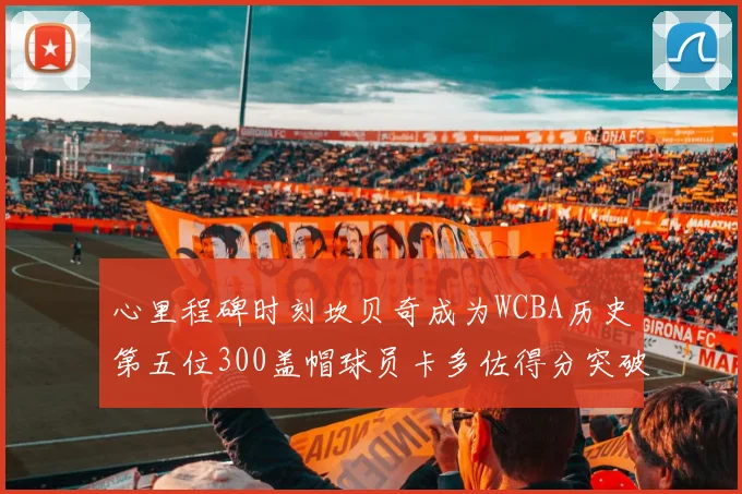 心里程碑时刻坎贝奇成为WCBA历史第五位300盖帽球员卡多佐得分突破1000大关