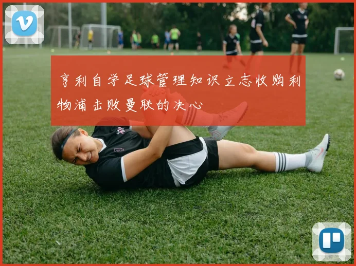亨利自学足球管理知识立志收购利物浦击败曼联的决心
