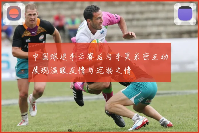 中国球迷李云赛后与李昊亲密互动展现温暖友情与宠溺之情