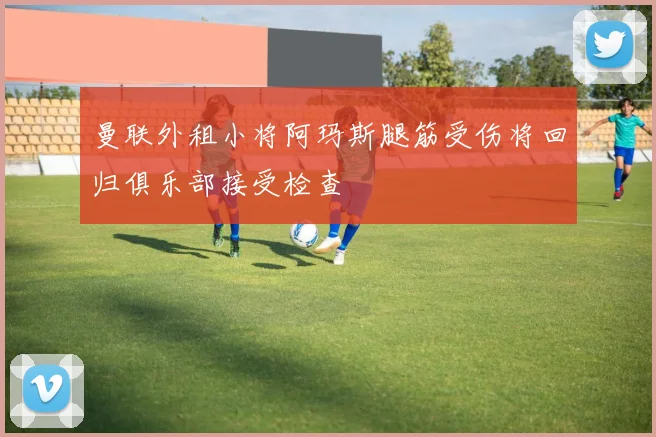 曼联外租小将阿玛斯腿筋受伤将回归俱乐部接受检查