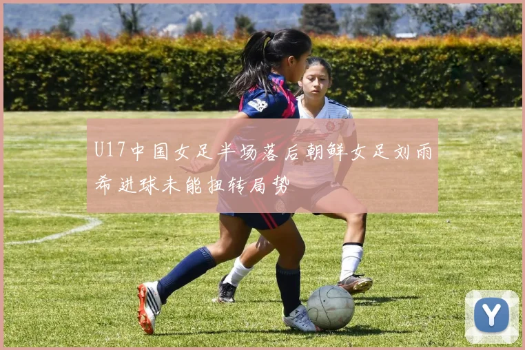 U17中国女足半场落后朝鲜女足刘雨希进球未能扭转局势
