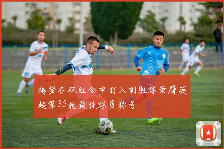 梅努在双红会中打入制胜球荣膺英超第35轮最佳球员称号