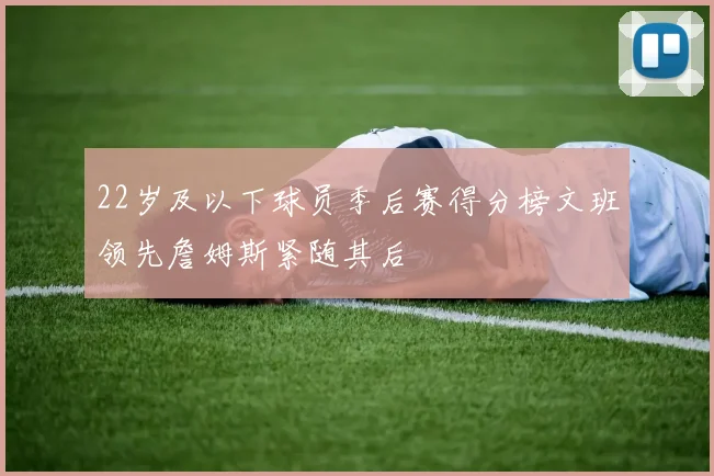 22岁及以下球员季后赛得分榜文班领先詹姆斯紧随其后