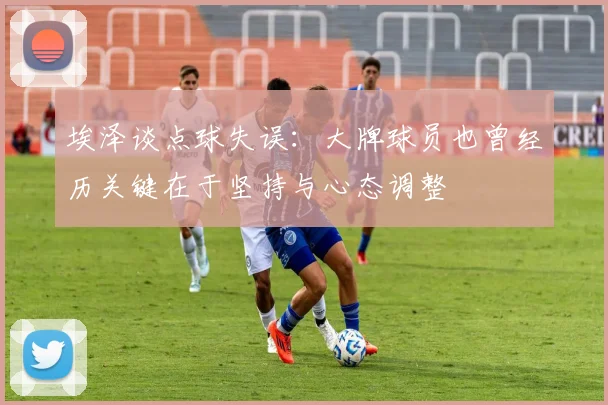 埃泽谈点球失误：大牌球员也曾经历关键在于坚持与心态调整