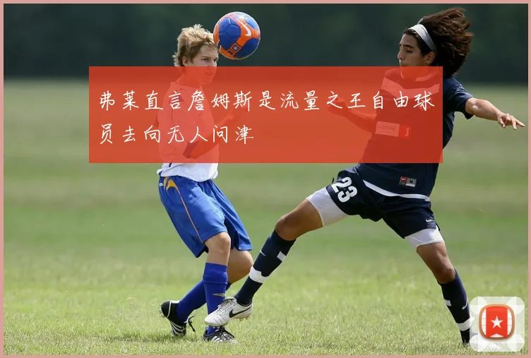 弗莱直言詹姆斯是流量之王自由球员去向无人问津